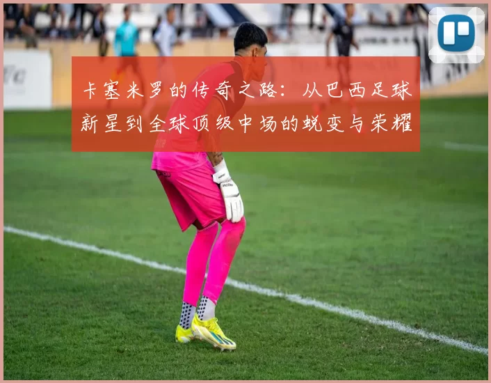 卡塞米罗的传奇之路：从巴西足球新星到全球顶级中场的蜕变与荣耀