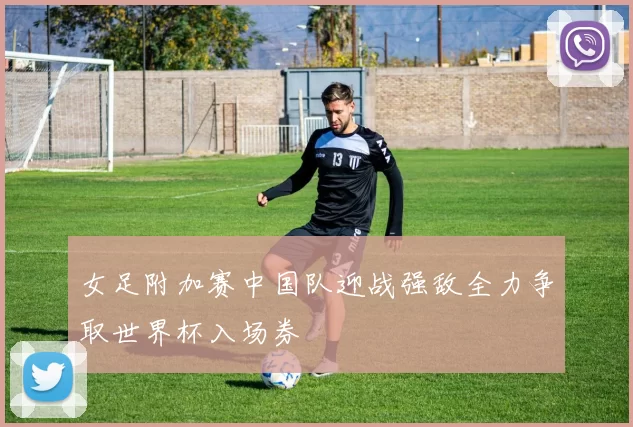 女足附加赛中国队迎战强敌全力争取世界杯入场券