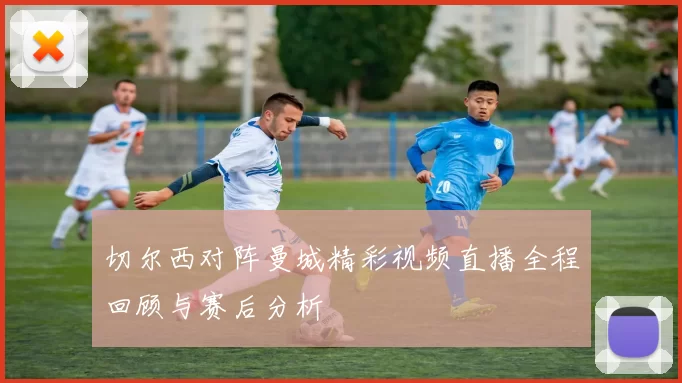 切尔西对阵曼城精彩视频直播全程回顾与赛后分析