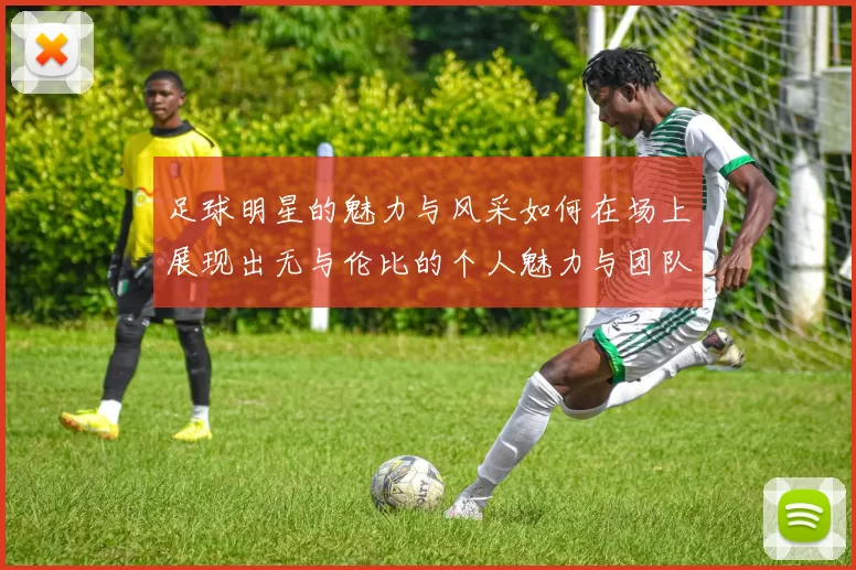 足球明星的魅力与风采如何在场上展现出无与伦比的个人魅力与团队精神