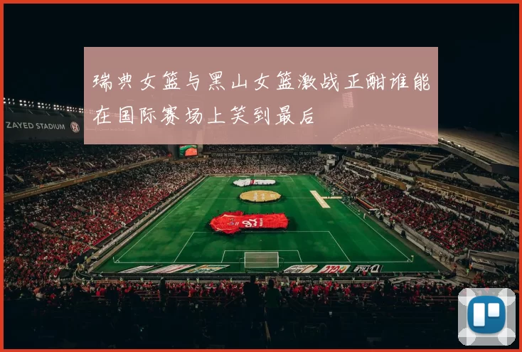 瑞典女篮与黑山女篮激战正酣谁能在国际赛场上笑到最后