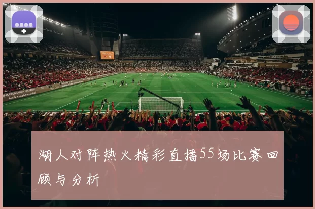 湖人对阵热火精彩直播55场比赛回顾与分析
