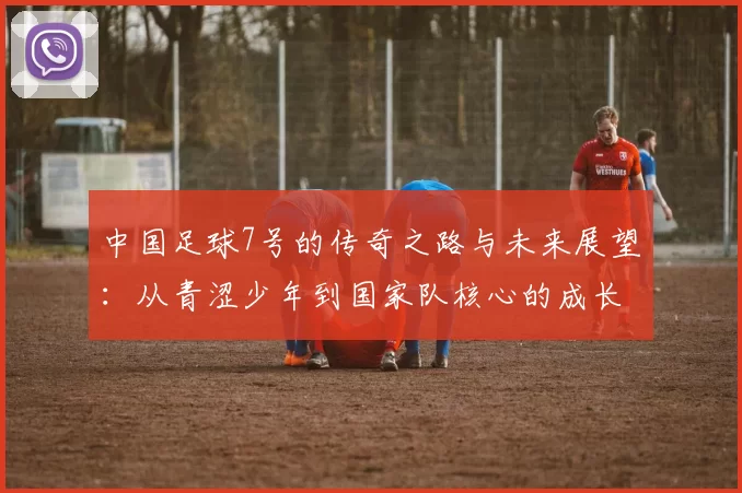 中国足球7号的传奇之路与未来展望：从青涩少年到国家队核心的成长历程