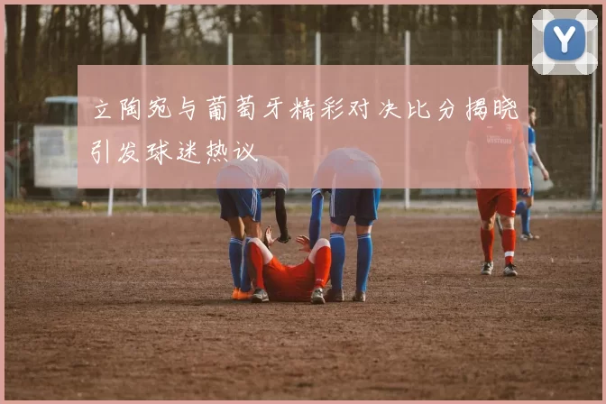 立陶宛与葡萄牙精彩对决比分揭晓引发球迷热议