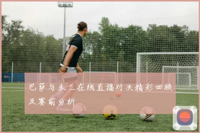 巴萨与米兰在线直播对决精彩回顾及赛前分析