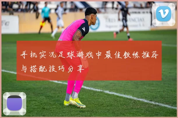 手机实况足球游戏中最佳教练推荐与搭配技巧分享